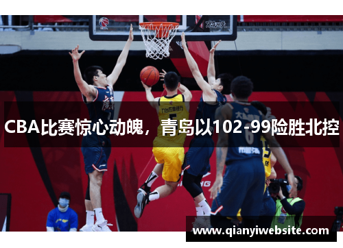 CBA比赛惊心动魄，青岛以102-99险胜北控
