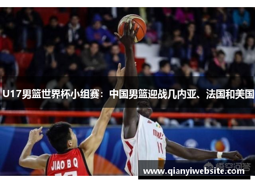 U17男篮世界杯小组赛:中国男篮迎战几内亚、法国和美国 U17男篮世界杯小组赛:中国男篮迎战几内亚、法国和美国
