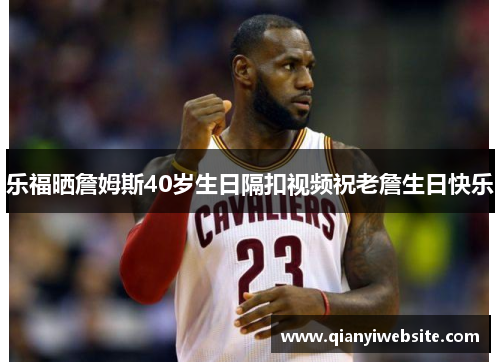 乐福晒詹姆斯40岁生日隔扣视频祝老詹生日快乐