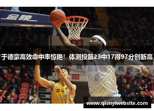 于德豪高效命中率惊艳!体测投篮23中17得97分创新高 于德豪高效命中率惊艳!体测投篮23中17得97分创新高