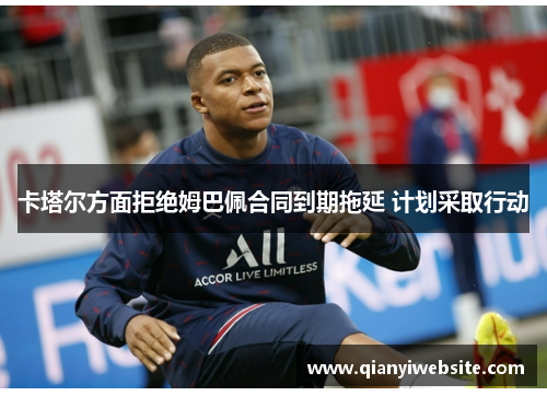 卡塔尔方面拒绝姆巴佩合同到期拖延 计划采取行动 卡塔尔方面拒绝姆巴佩合同到期拖延 计划采取行动