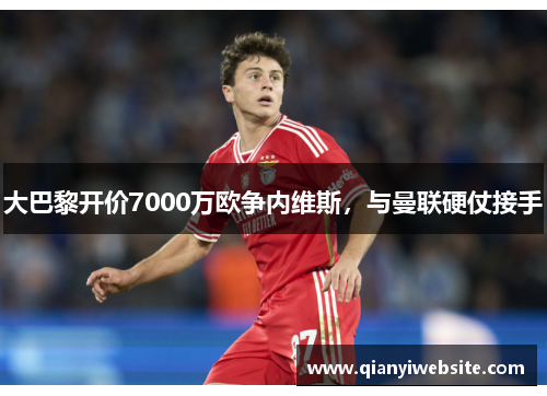 大巴黎开价7000万欧争内维斯，与曼联硬仗接手