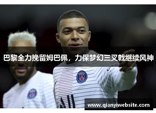 巴黎全力挽留姆巴佩,力保梦幻三叉戟继续风神 巴黎全力挽留姆巴佩,力保梦幻三叉戟继续风神